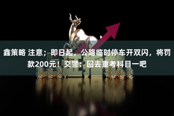 鑫策略 注意；即日起，公路临时停车开双闪，将罚款200元！交警：回去重考科目一吧