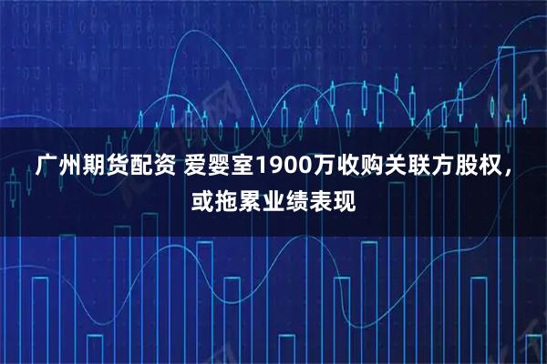 广州期货配资 爱婴室1900万收购关联方股权，或拖累业绩表现