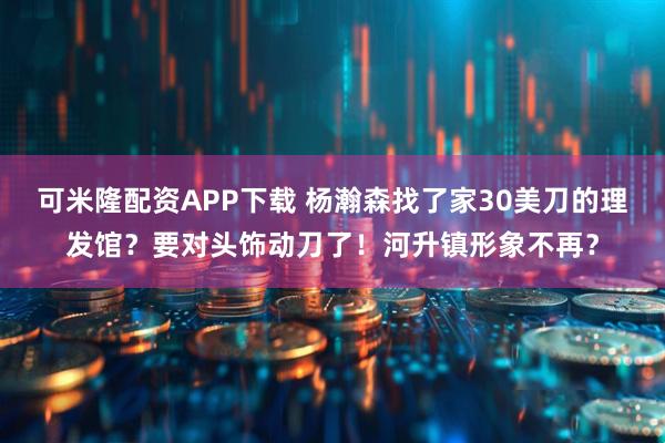 可米隆配资APP下载 杨瀚森找了家30美刀的理发馆？要对头饰动刀了！河升镇形象不再？