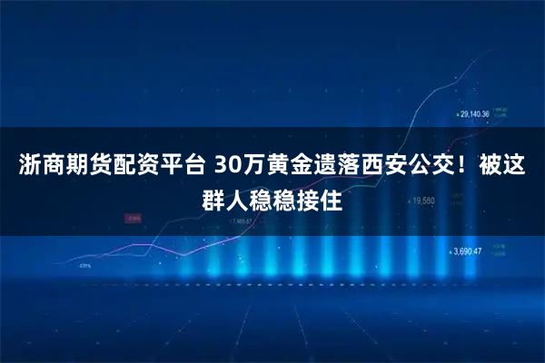浙商期货配资平台 30万黄金遗落西安公交！被这群人稳稳接住