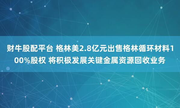 财牛股配平台 格林美2.8亿元出售格林循环材料100%股权 将积极发展关键金属资源回收业务