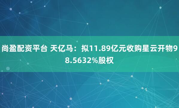 尚盈配资平台 天亿马：拟11.89亿元收购星云开物98.5632%股权