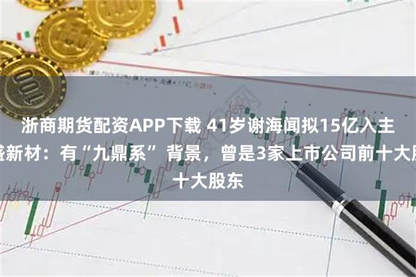 浙商期货配资APP下载 41岁谢海闻拟15亿入主禾盛新材：有“九鼎系” 背景，曾是3家上市公司前十大股东