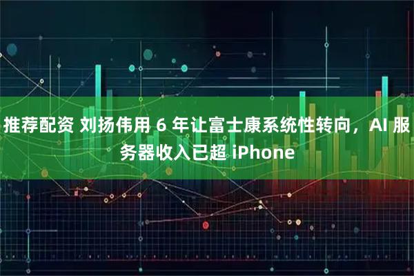 推荐配资 刘扬伟用 6 年让富士康系统性转向，AI 服务器收入已超 iPhone