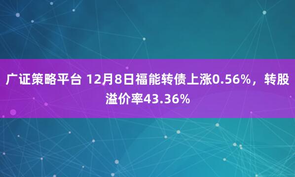 广证策略平台 12月8日福能转债上涨0.56%，转股溢价率43.36%