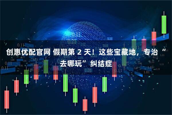 创惠优配官网 假期第 2 天！这些宝藏地，专治 “去哪玩” 纠结症