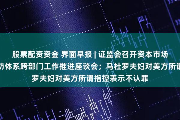 股票配资资金 界面早报 | 证监会召开资本市场财务造假综合惩防体系跨部门工作推进座谈会；马杜罗夫妇对美方所谓指控表示不认罪