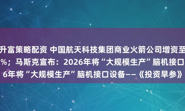 升富策略配资 中国航天科技集团商业火箭公司增资至13.96亿，增幅39.6%；马斯克宣布：2026年将“大规模生产”脑机接口设备——《投资早参》