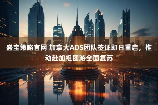 盛宝策略官网 加拿大ADS团队签证即日重启，推动赴加组团游全面复苏