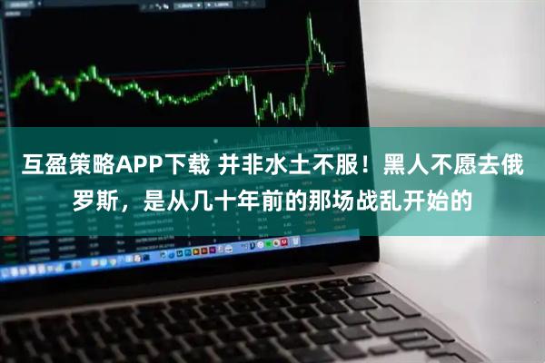 互盈策略APP下载 并非水土不服！黑人不愿去俄罗斯，是从几十年前的那场战乱开始的