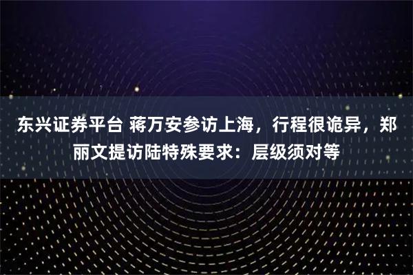 东兴证券平台 蒋万安参访上海，行程很诡异，郑丽文提访陆特殊要求：层级须对等