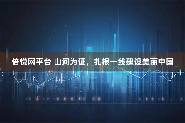 倍悦网平台 山河为证，扎根一线建设美丽中国