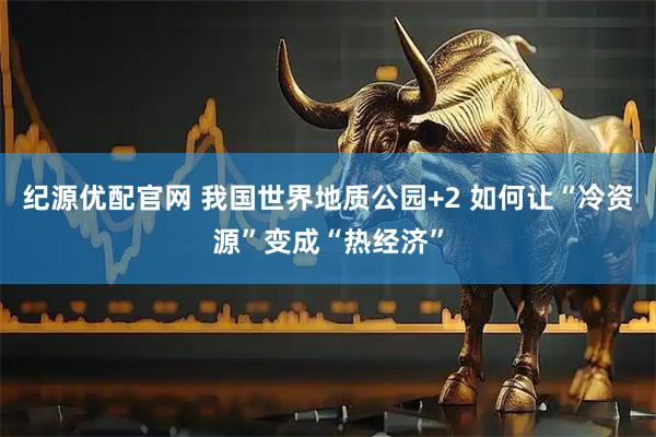 纪源优配官网 我国世界地质公园+2 如何让“冷资源”变成“热经济”
