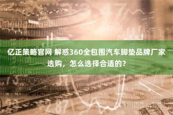 亿正策略官网 解惑360全包围汽车脚垫品牌厂家选购，怎么选择合适的？