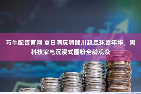 巧牛配资官网 夏日潮玩嗨翻川超足球嘉年华，黑科技家电沉浸式圈粉全龄观众