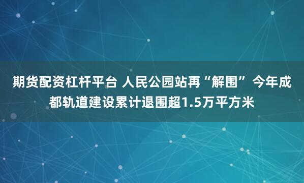 期货配资杠杆平台 人民公园站再“解围” 今年成都轨道建设累计退围超1.5万平方米